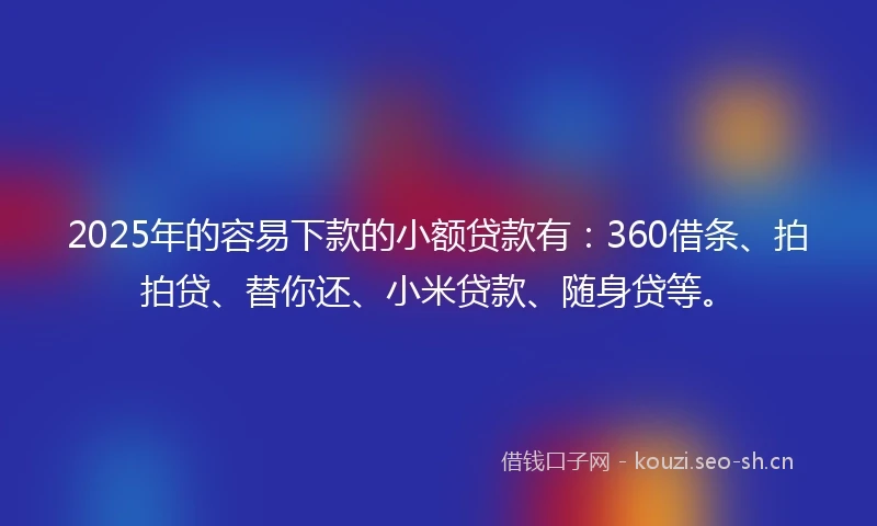 2025年的容易下款的小额贷款有：360借条、拍拍贷、替你还、小米贷款、随身贷等。