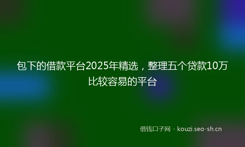 包下的借款平台2025年精选，整理五个贷款10万比较容易的平台