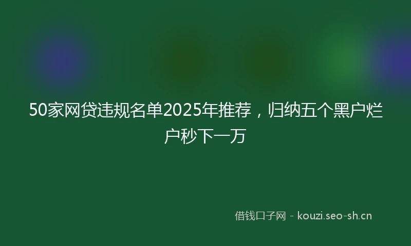 50家网贷违规名单2025年推荐，归纳五个黑户烂户秒下一万