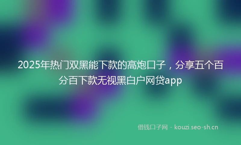 2025年热门双黑能下款的高炮口子，分享五个百分百下款无视黑白户网贷app