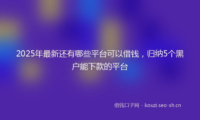 2025年最新还有哪些平台可以借钱,归纳5个黑户能下款的平台