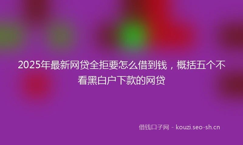 2025年最新网贷全拒要怎么借到钱，概括五个不看黑白户下款的网贷