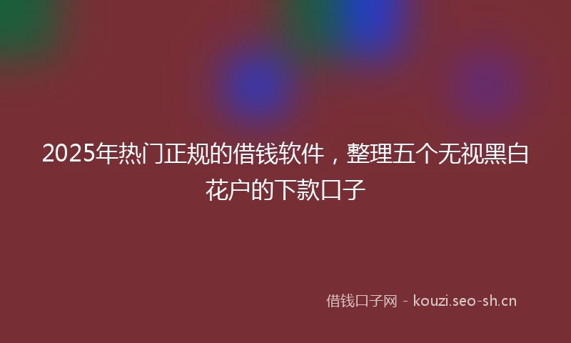 2025年热门正规的借钱软件，整理五个无视黑白花户的下款口子