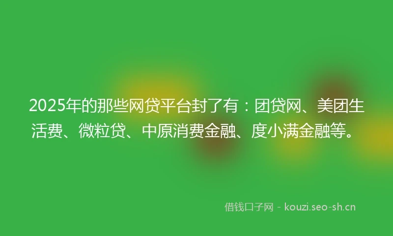 2025年的那些网贷平台封了有：团贷网、美团生活费、微粒贷、中原消费金融、度小满金融等。