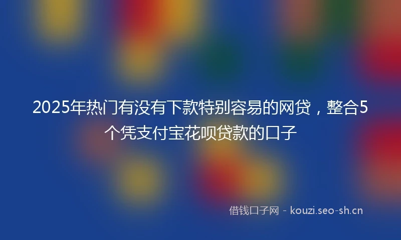 2025年热门有没有下款特别容易的网贷，整合5个凭支付宝花呗贷款的口子