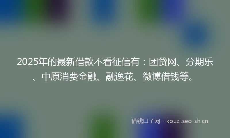 2025年的最新借款不看征信有：团贷网、分期乐、中原消费金融、融逸花、微博借钱等。