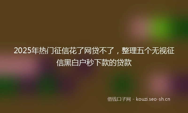 2025年热门征信花了网贷不了，整理五个无视征信黑白户秒下款的贷款