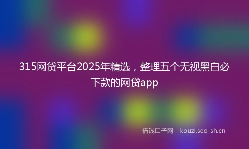315网贷平台2025年精选，整理五个无视黑白必下款的网贷app