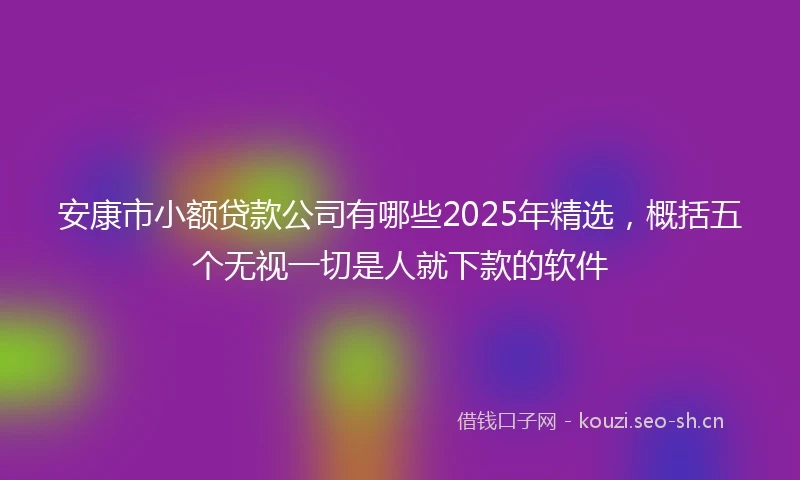 安康市小额贷款公司有哪些2025年精选，概括五个无视一切是人就下款的软件