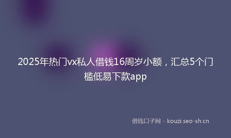 2025年热门vx私人借钱16周岁小额,汇总5个门槛低易下款app