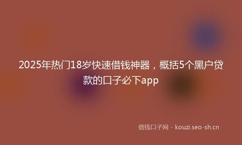 2025年热门18岁快速借钱神器,概括5个黑户贷款的口子必下app