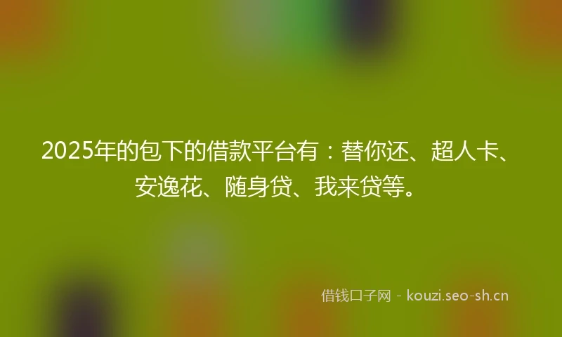 2025年的包下的借款平台有：替你还、超人卡、安逸花、随身贷、我来贷等。