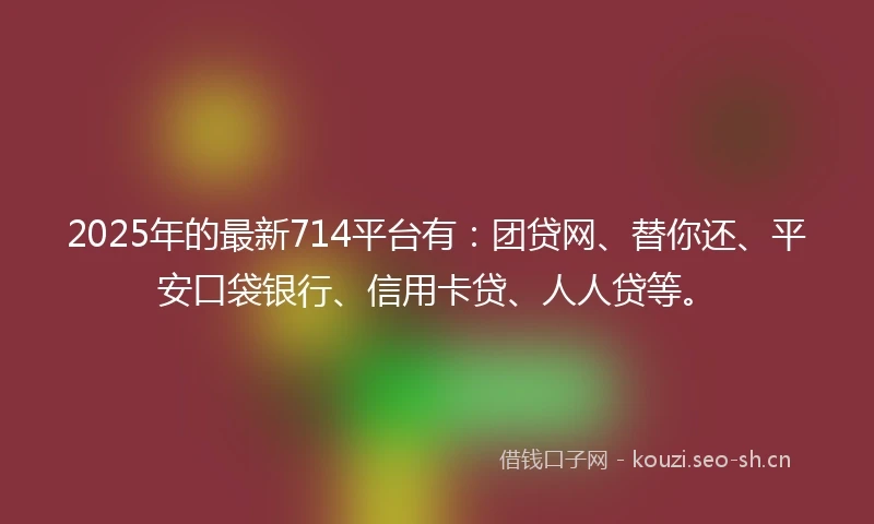 2025年的最新714平台有：团贷网、替你还、平安口袋银行、信用卡贷、人人贷等。