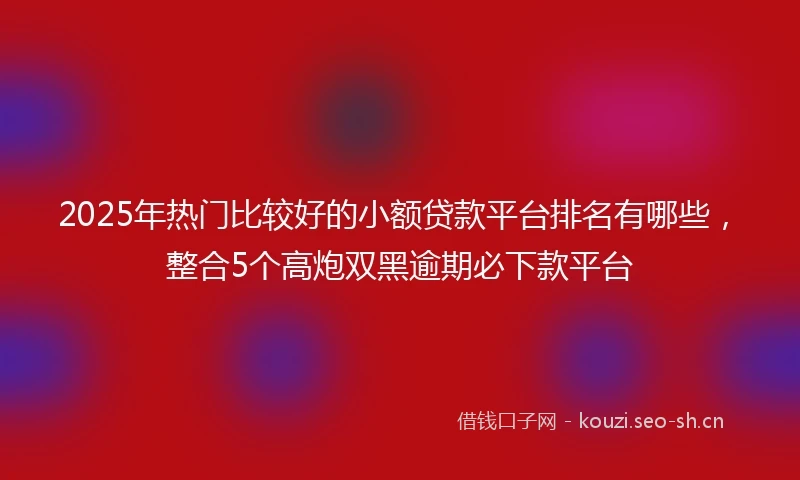 2025年热门比较好的小额贷款平台排名有哪些，整合5个高炮双黑逾期必下款平台