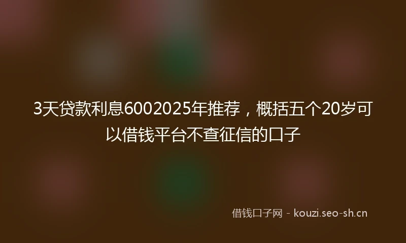 3天贷款利息6002025年推荐，概括五个20岁可以借钱平台不查征信的口子
