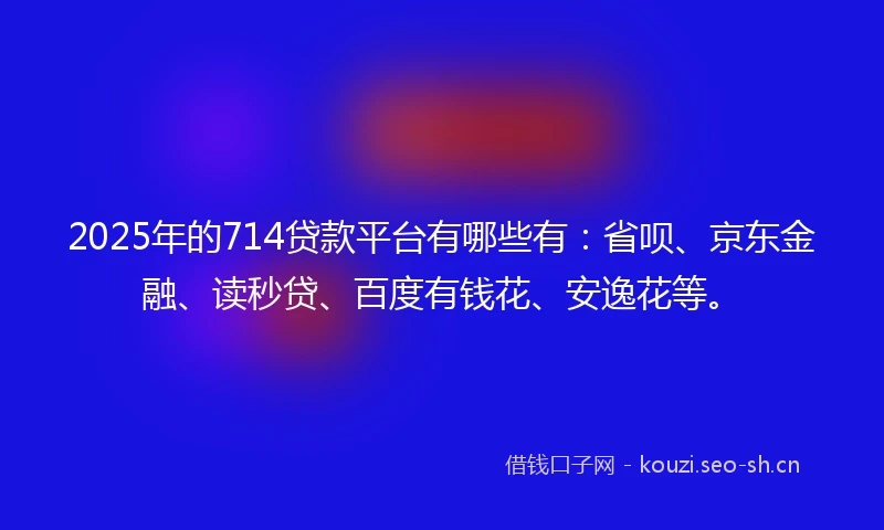 2025年的714贷款平台有哪些有：省呗、京东金融、读秒贷、百度有钱花、安逸花等。