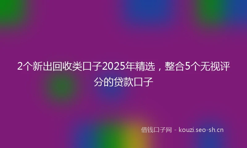 2个新出回收类口子2025年精选，整合5个无视评分的贷款口子