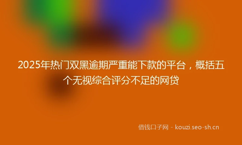 2025年热门双黑逾期严重能下款的平台,概括五个无视综合评分不足的网贷