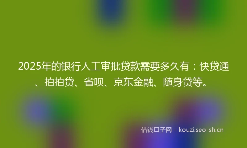 2025年的银行人工审批贷款需要多久有：快贷通、拍拍贷、省呗、京东金融、随身贷等。