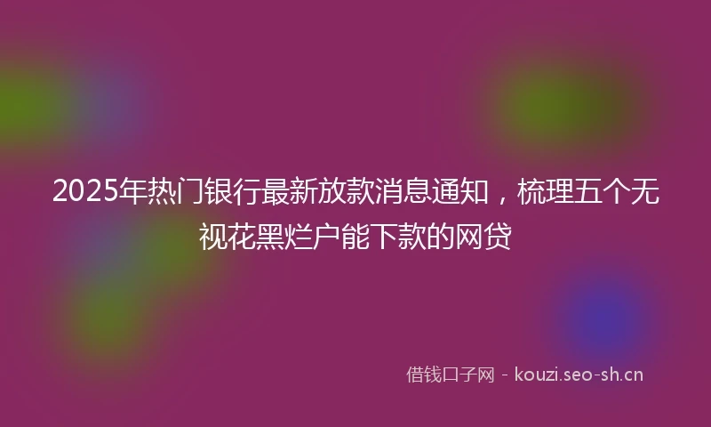 2025年热门银行最新放款消息通知，梳理五个无视花黑烂户能下款的网贷