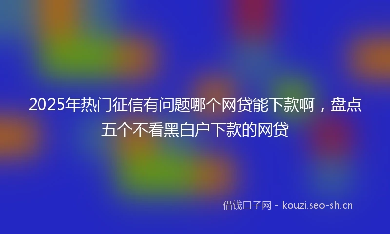 2025年热门征信有问题哪个网贷能下款啊，盘点五个不看黑白户下款的网贷