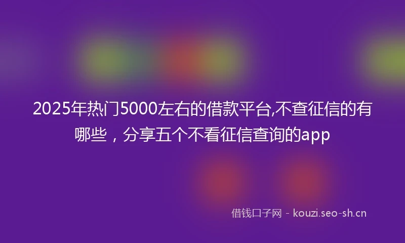2025年热门5000左右的借款平台,不查征信的有哪些，分享五个不看征信查询的app