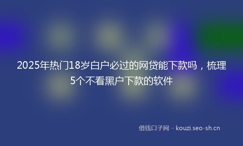 2025年热门18岁白户必过的网贷能下款吗,梳理5个不看黑户下款的软件