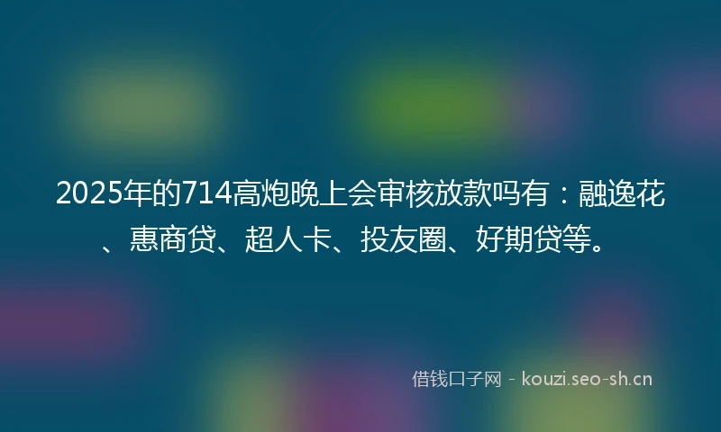 2025年的714高炮晚上会审核放款吗有：融逸花、惠商贷、超人卡、投友圈、好期贷等。