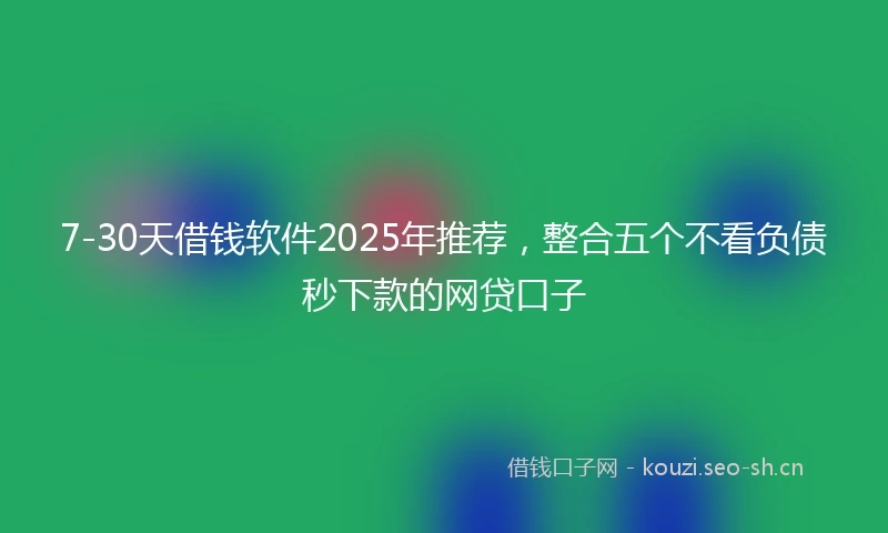 7-30天借钱软件2025年推荐，整合五个不看负债秒下款的网贷口子