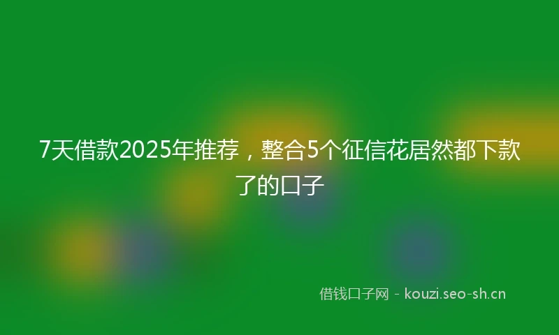 7天借款2025年推荐，整合5个征信花居然都下款了的口子