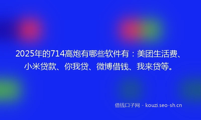 2025年的714高炮有哪些软件有：美团生活费、小米贷款、你我贷、微博借钱、我来贷等。