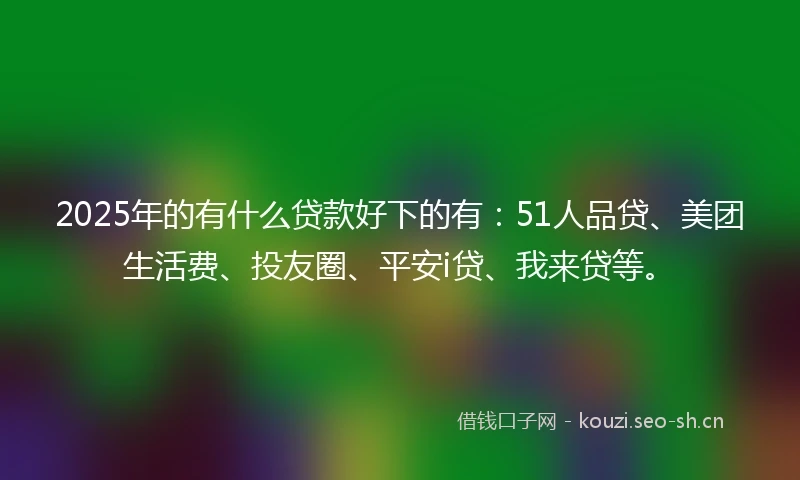 2025年的有什么贷款好下的有：51人品贷、美团生活费、投友圈、平安i贷、我来贷等。
