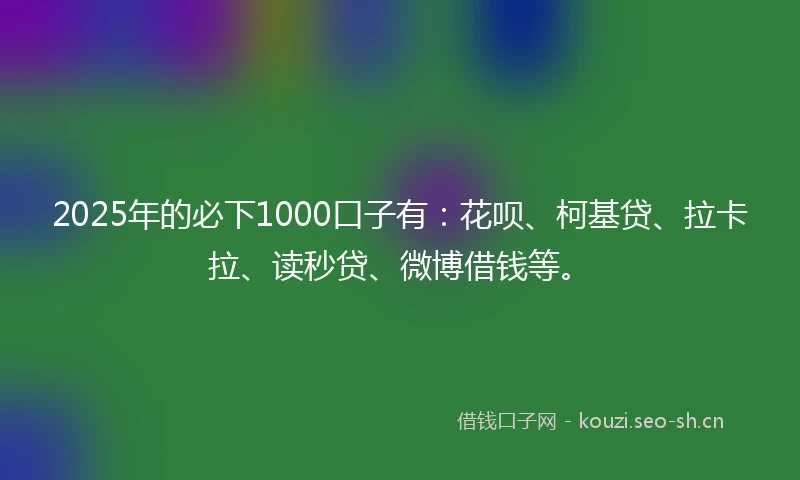2025年的必下1000口子有：花呗、柯基贷、拉卡拉、读秒贷、微博借钱等。