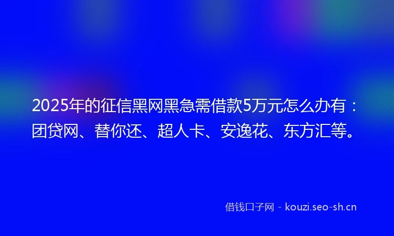 2025年的征信黑网黑急需借款5万元怎么办有：团贷网、替你还、超人卡、安逸花、东方汇等。