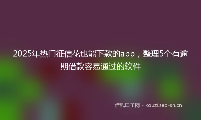 2025年热门征信花也能下款的app，整理5个有逾期借款容易通过的软件