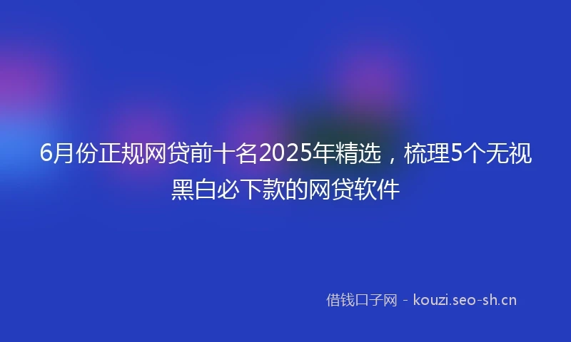 6月份正规网贷前十名2025年精选，梳理5个无视黑白必下款的网贷软件