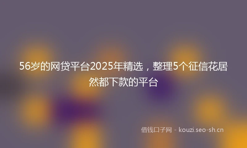 56岁的网贷平台2025年精选，整理5个征信花居然都下款的平台