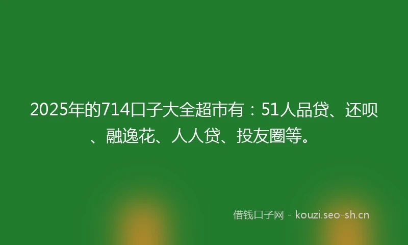 2025年的714口子大全超市有：51人品贷、还呗、融逸花、人人贷、投友圈等。