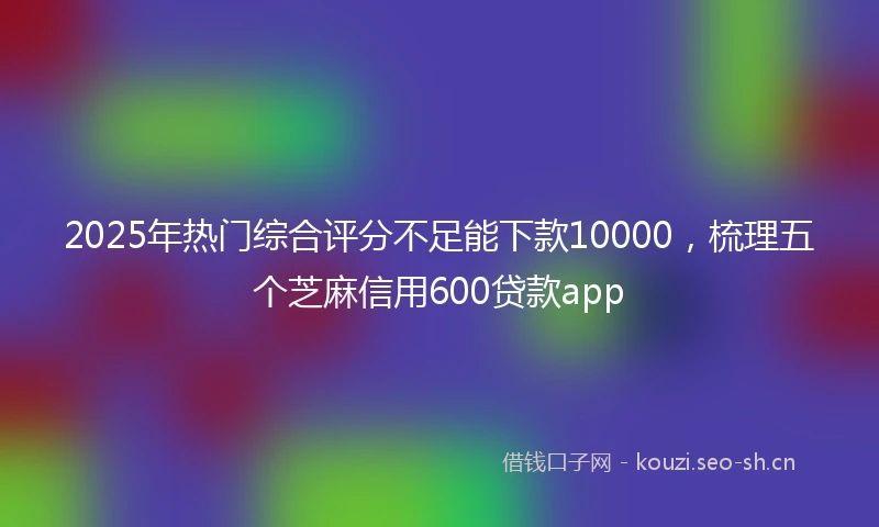 2025年热门综合评分不足能下款10000，梳理五个芝麻信用600贷款app