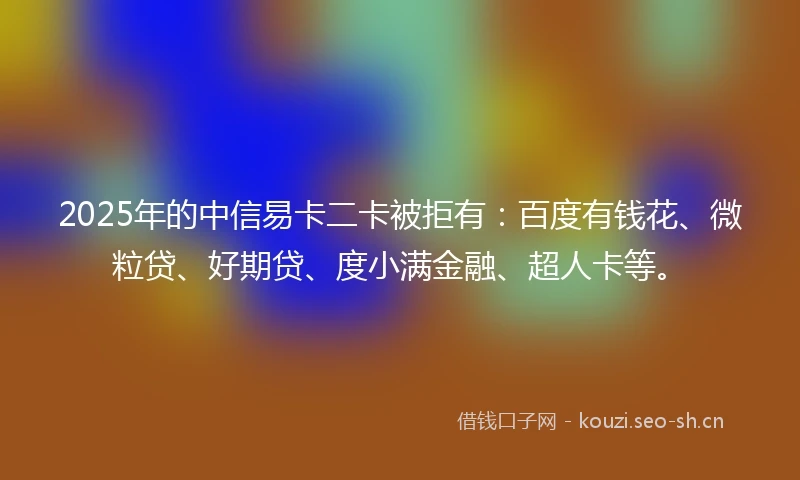2025年的中信易卡二卡被拒有：百度有钱花、微粒贷、好期贷、度小满金融、超人卡等。