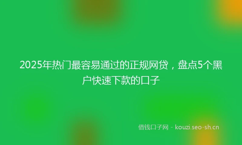 2025年热门最容易通过的正规网贷，盘点5个黑户快速下款的口子