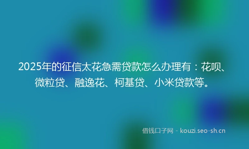 2025年的征信太花急需贷款怎么办理有：花呗、微粒贷、融逸花、柯基贷、小米贷款等。