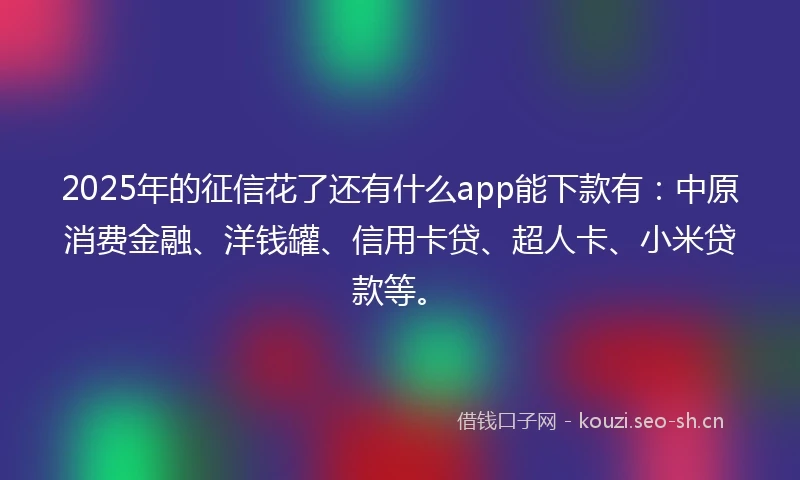 2025年的征信花了还有什么app能下款有：中原消费金融、洋钱罐、信用卡贷、超人卡、小米贷款等。