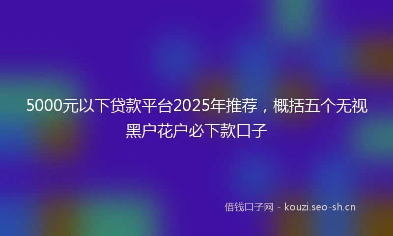 5000元以下贷款平台2025年推荐，概括五个无视黑户花户必下款口子
