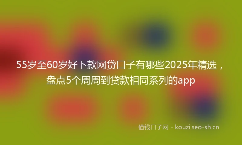 55岁至60岁好下款网贷口子有哪些2025年精选，盘点5个周周到贷款相同系列的app