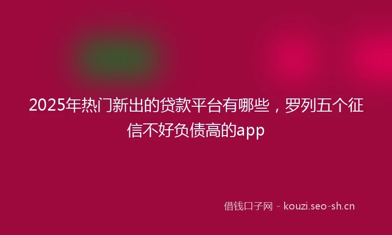 2025年热门新出的贷款平台有哪些,罗列五个征信不好负债高的app