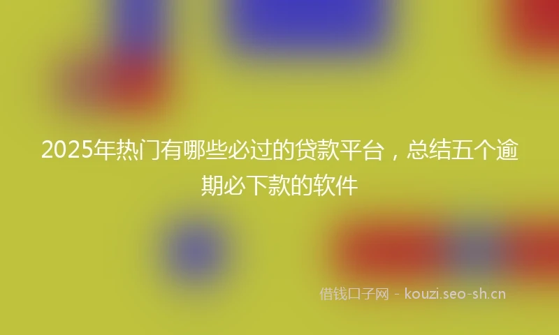 2025年热门有哪些必过的贷款平台，总结五个逾期必下款的软件