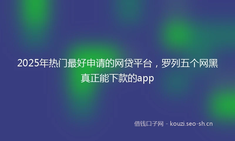 2025年热门最好申请的网贷平台，罗列五个网黑真正能下款的app