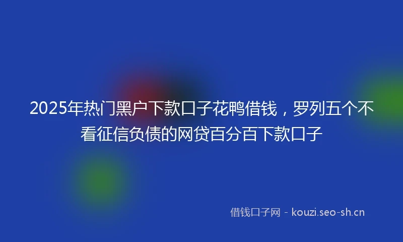 2025年热门黑户下款口子花鸭借钱，罗列五个不看征信负债的网贷百分百下款口子