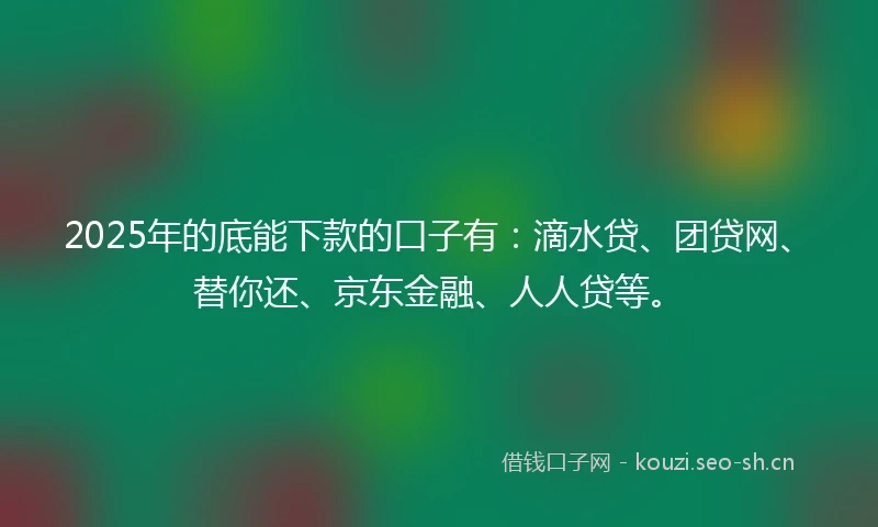 2025年的底能下款的口子有：滴水贷、团贷网、替你还、京东金融、人人贷等。